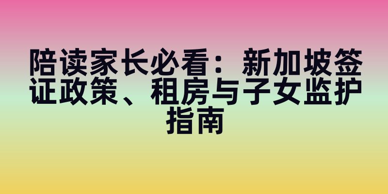 陪读家长必看：新加坡签证政策、租房与子女监护指南