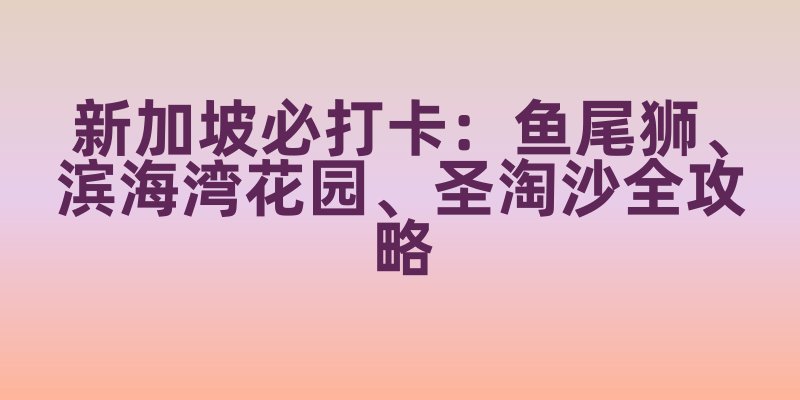 新加坡必打卡：鱼尾狮、滨海湾花园、圣淘沙全攻略