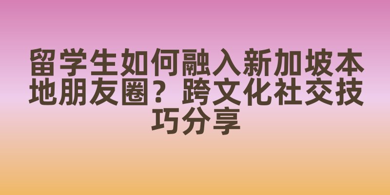 留学生如何融入新加坡本地朋友圈？跨文化社交技巧分享