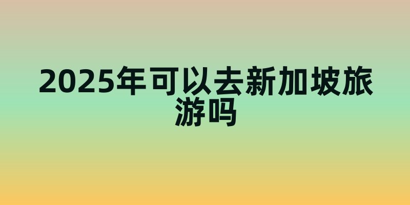 2025年可以去新加坡旅游吗？