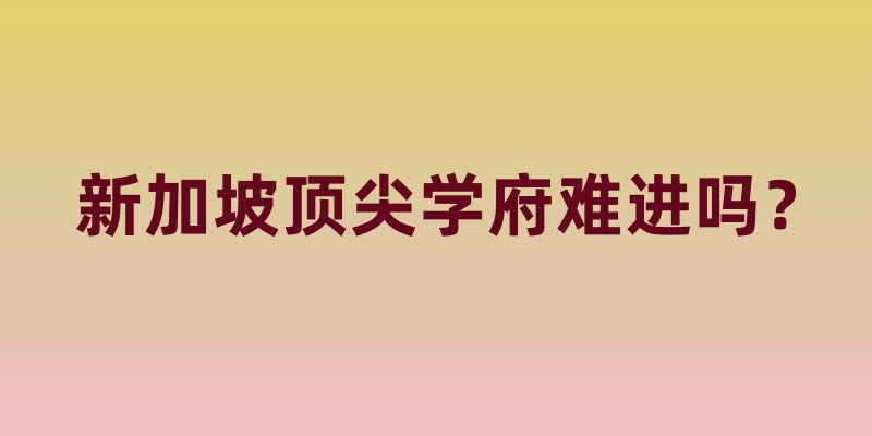 新加坡顶尖学府难进吗？